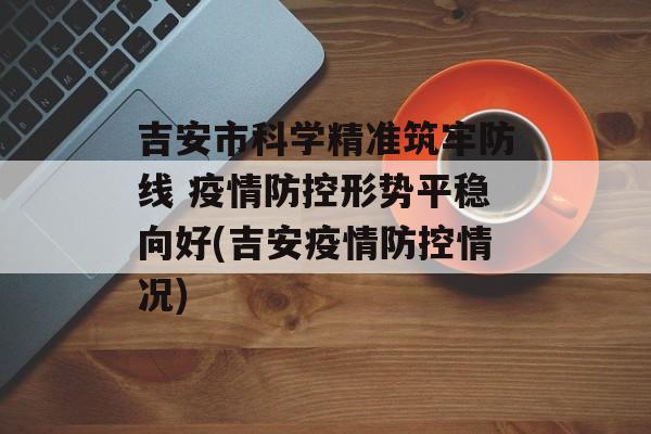 吉安市科学精准筑牢防线 疫情防控形势平稳向好(吉安疫情防控情况)